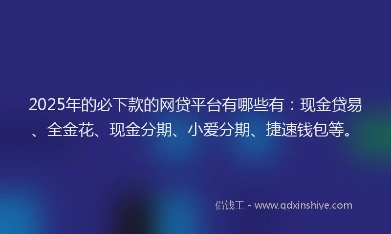 2025年的必下款的网贷平台有哪些有：现金贷易、全金花、现金分期、小爱分期、捷速钱包等。