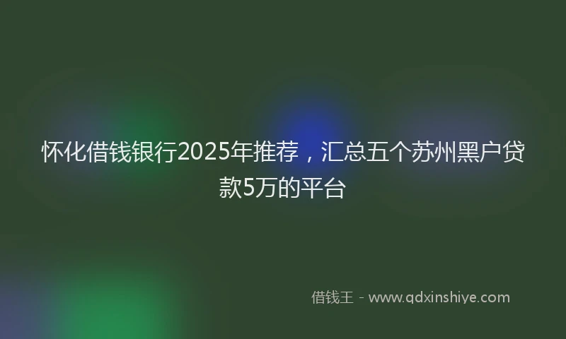 怀化借钱银行2025年推荐，汇总五个苏州黑户贷款5万的平台