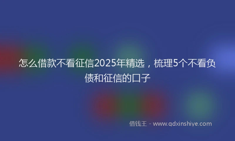 怎么借款不看征信2025年精选，梳理5个不看负债和征信的口子