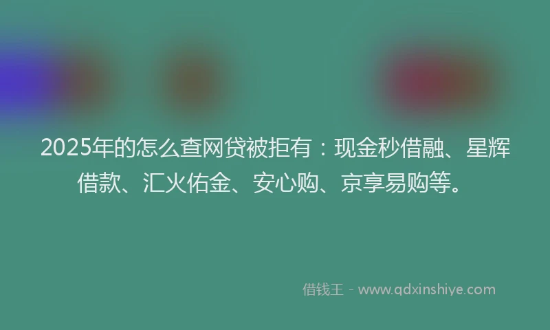 2025年的怎么查网贷被拒有：现金秒借融、星辉借款、汇火佑金、安心购、京享易购等。