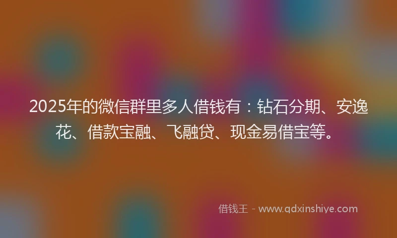 2025年的微信群里多人借钱有：钻石分期、安逸花、借款宝融、飞融贷、现金易借宝等。