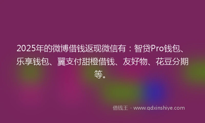 2025年的微博借钱返现微信有：智贷Pro钱包、乐享钱包、翼支付甜橙借钱、友好物、花豆分期等。