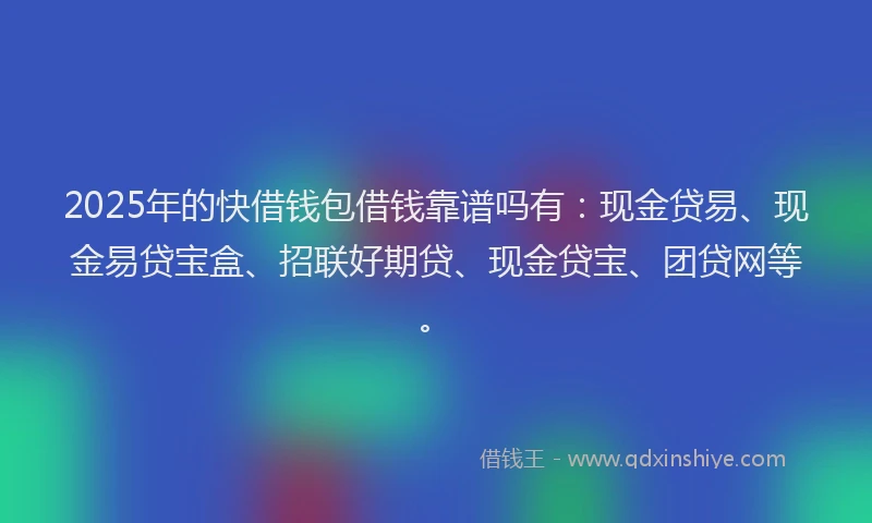 2025年的快借钱包借钱靠谱吗有：现金贷易、现金易贷宝盒、招联好期贷、现金贷宝、团贷网等。