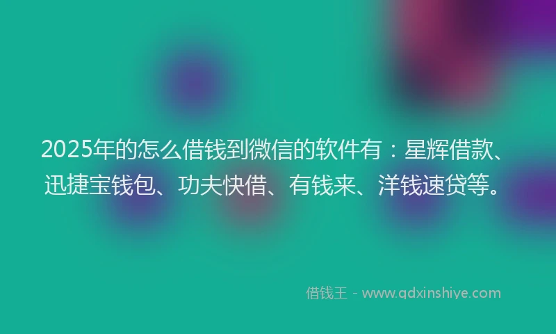 2025年的怎么借钱到微信的软件有：星辉借款、迅捷宝钱包、功夫快借、有钱来、洋钱速贷等。