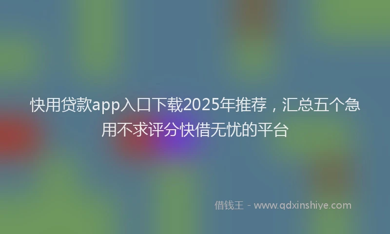 快用贷款app入口下载2025年推荐，汇总五个急用不求评分快借无忧的平台