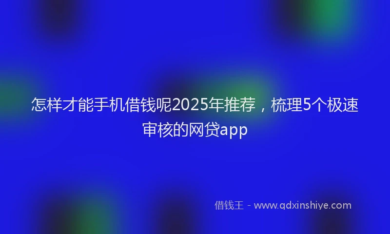 怎样才能手机借钱呢2025年推荐，梳理5个极速审核的网贷app