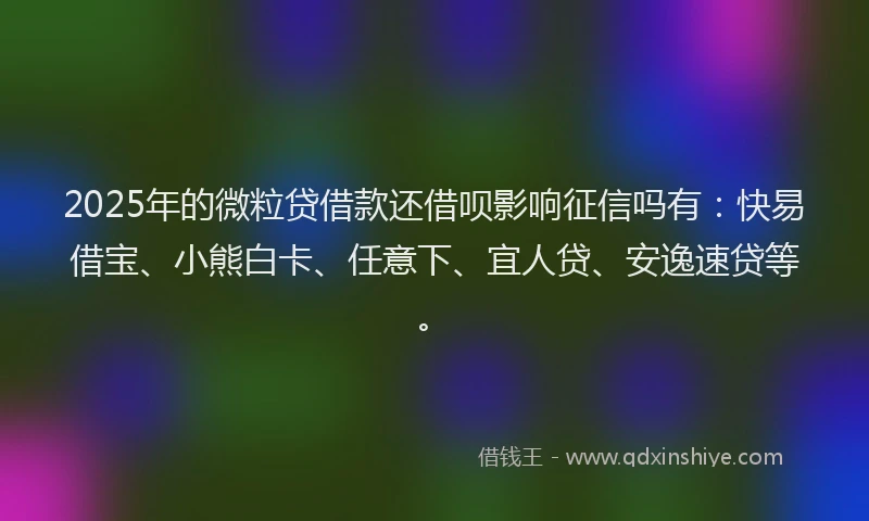2025年的微粒贷借款还借呗影响征信吗有：快易借宝、小熊白卡、任意下、宜人贷、安逸速贷等。
