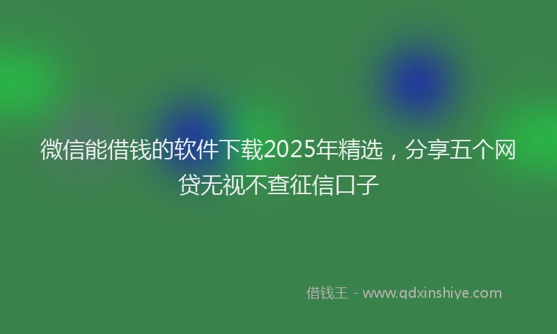 微信能借钱的软件下载2025年精选，分享五个网贷无视不查征信口子