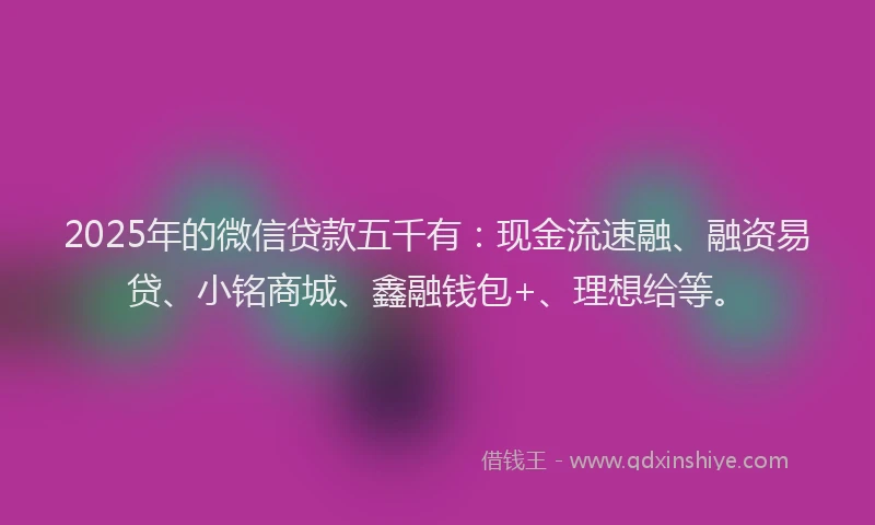 2025年的微信贷款五千有：现金流速融、融资易贷、小铭商城、鑫融钱包+、理想给等。