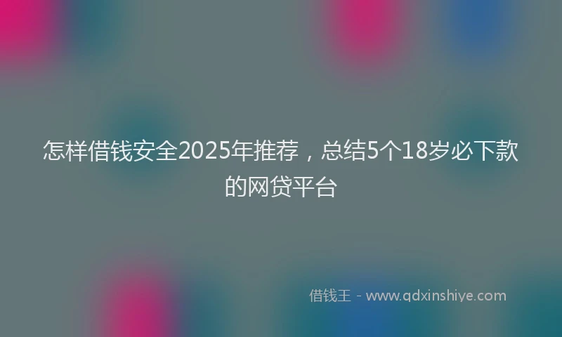 怎样借钱安全2025年推荐，总结5个18岁必下款的网贷平台