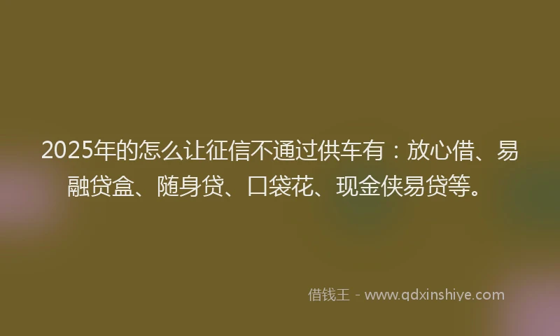 2025年的怎么让征信不通过供车有：放心借、易融贷盒、随身贷、口袋花、现金侠易贷等。