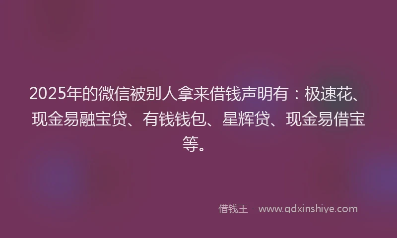 2025年的微信被别人拿来借钱声明有：极速花、现金易融宝贷、有钱钱包、星辉贷、现金易借宝等。