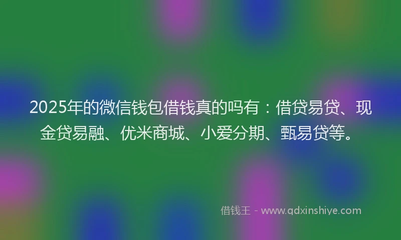2025年的微信钱包借钱真的吗有：借贷易贷、现金贷易融、优米商城、小爱分期、甄易贷等。