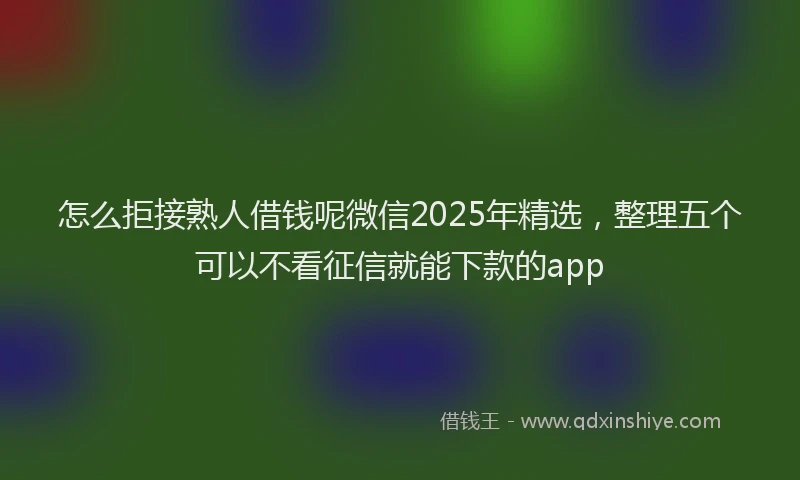 怎么拒接熟人借钱呢微信2025年精选，整理五个可以不看征信就能下款的app