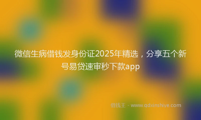 微信生病借钱发身份证2025年精选，分享五个新号易贷速审秒下款app