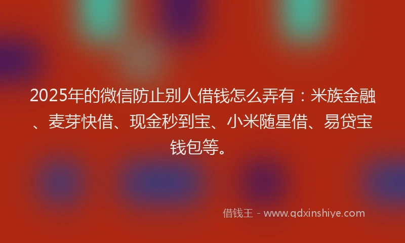 2025年的微信防止别人借钱怎么弄有：米族金融、麦芽快借、现金秒到宝、小米随星借、易贷宝钱包等。