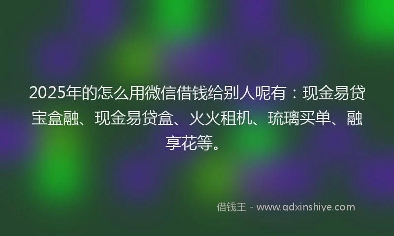 2025年的怎么用微信借钱给别人呢有：现金易贷宝盒融、现金易贷盒、火火租机、琉璃买单、融享花等。