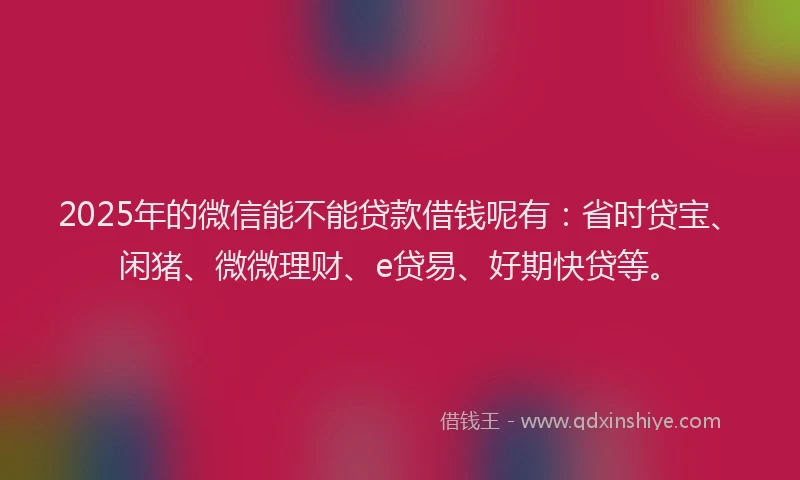2025年的微信能不能贷款借钱呢有：省时贷宝、闲猪、微微理财、e贷易、好期快贷等。