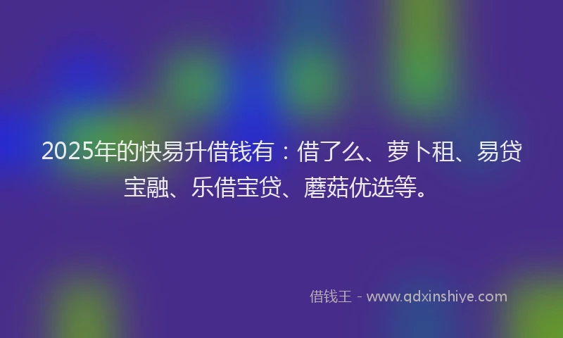 2025年的快易升借钱有：借了么、萝卜租、易贷宝融、乐借宝贷、蘑菇优选等。