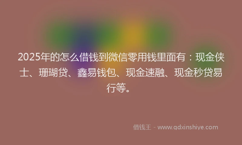 2025年的怎么借钱到微信零用钱里面有：现金侠士、珊瑚贷、鑫易钱包、现金速融、现金秒贷易行等。