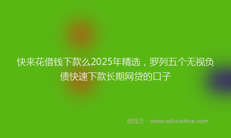 快来花借钱下款么2025年精选，罗列五个无视负债快速下款长期网贷的口子