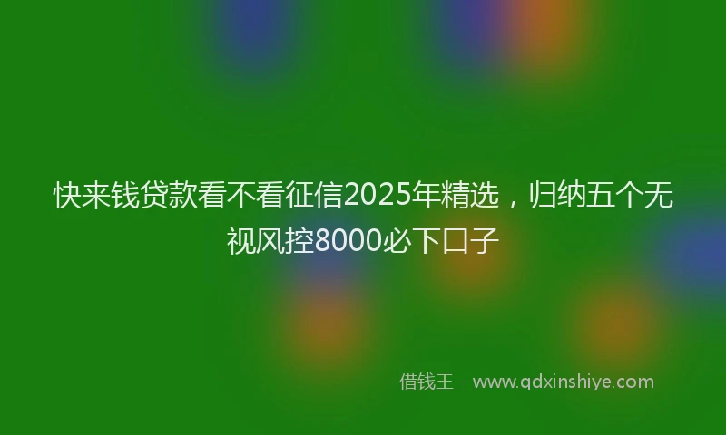 快来钱贷款看不看征信2025年精选，归纳五个无视风控8000必下口子