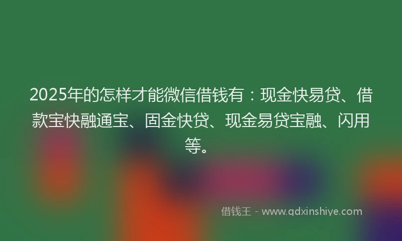 2025年的怎样才能微信借钱有：现金快易贷、借款宝快融通宝、固金快贷、现金易贷宝融、闪用等。