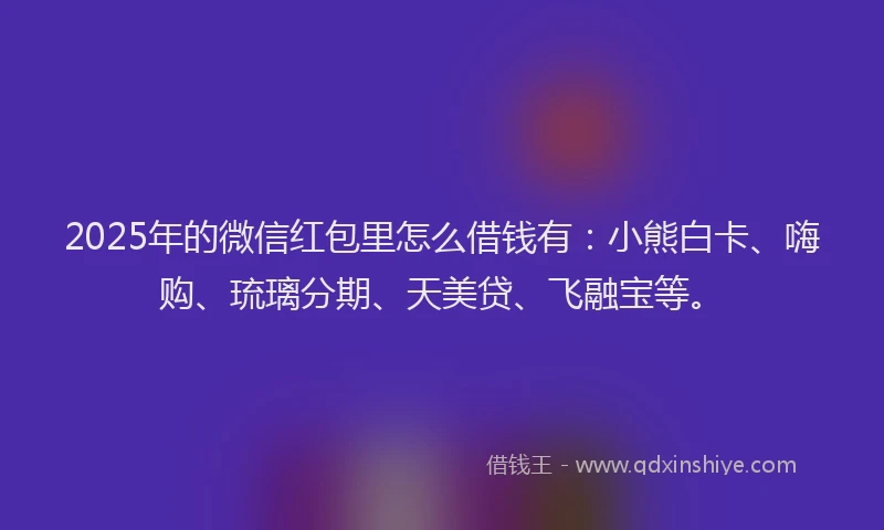 2025年的微信红包里怎么借钱有：小熊白卡、嗨购、琉璃分期、天美贷、飞融宝等。