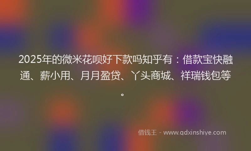 2025年的微米花呗好下款吗知乎有：借款宝快融通、薪小用、月月盈贷、丫头商城、祥瑞钱包等。