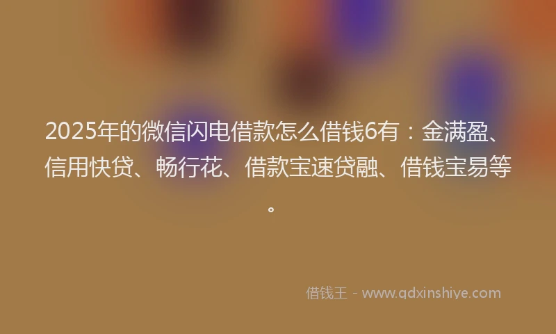 2025年的微信闪电借款怎么借钱6有：金满盈、信用快贷、畅行花、借款宝速贷融、借钱宝易等。