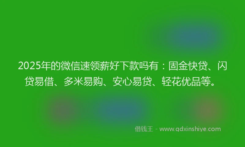 2025年的微信速领薪好下款吗有：固金快贷、闪贷易借、多米易购、安心易贷、轻花优品等。