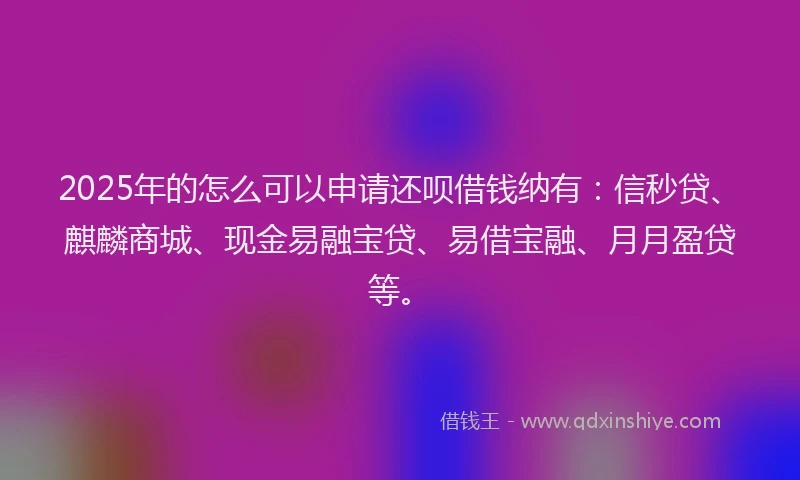 2025年的怎么可以申请还呗借钱纳有：信秒贷、麒麟商城、现金易融宝贷、易借宝融、月月盈贷等。