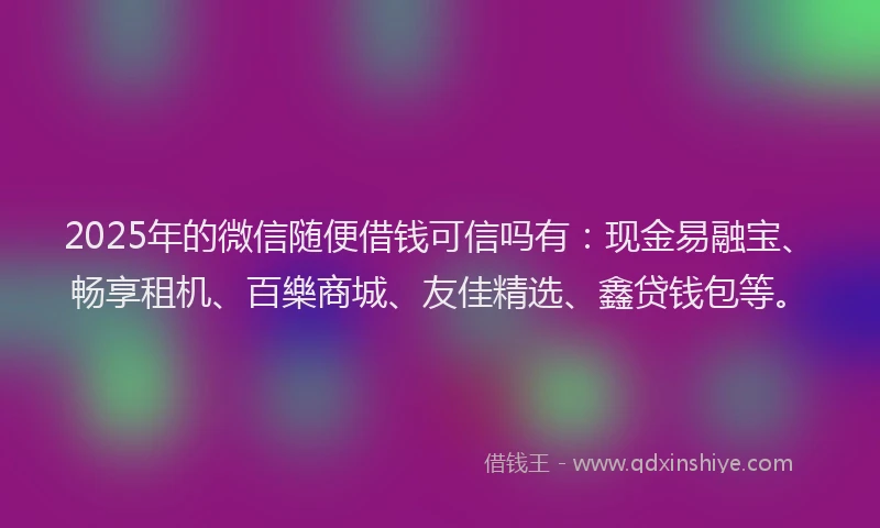 2025年的微信随便借钱可信吗有：现金易融宝、畅享租机、百樂商城、友佳精选、鑫贷钱包等。