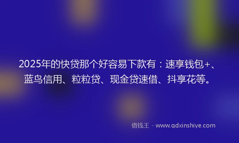 2025年的快贷那个好容易下款有：速享钱包+、蓝鸟信用、粒粒贷、现金贷速借、抖享花等。
