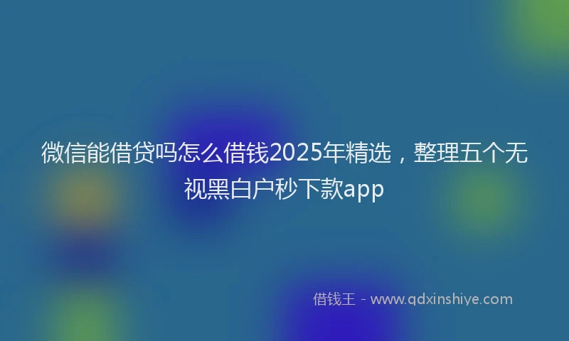 微信能借贷吗怎么借钱2025年精选，整理五个无视黑白户秒下款app