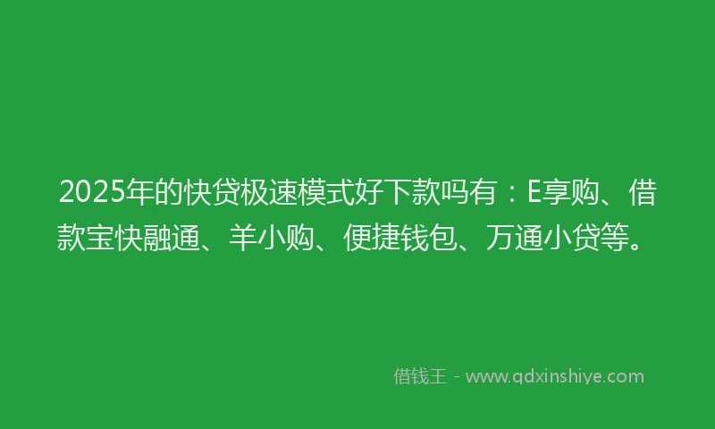 2025年的快贷极速模式好下款吗有：E享购、借款宝快融通、羊小购、便捷钱包、万通小贷等。