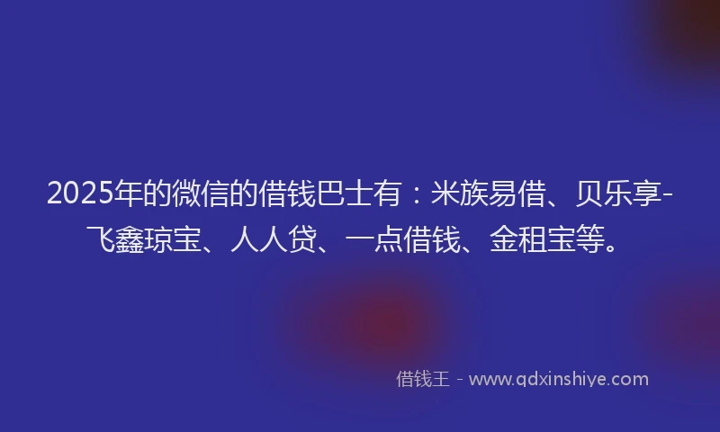 2025年的微信的借钱巴士有：米族易借、贝乐享-飞鑫琼宝、人人贷、一点借钱、金租宝等。