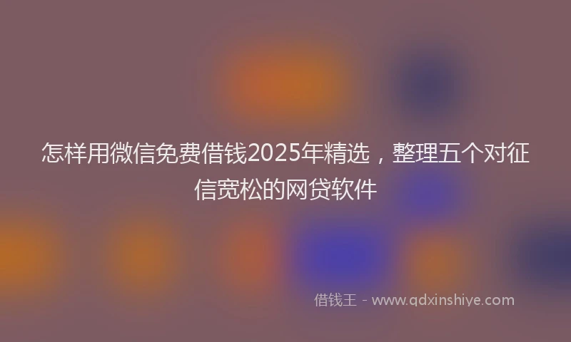 怎样用微信免费借钱2025年精选，整理五个对征信宽松的网贷软件