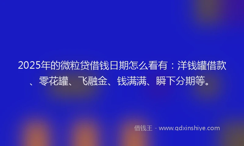 2025年的微粒贷借钱日期怎么看有：洋钱罐借款、零花罐、飞融金、钱满满、瞬下分期等。