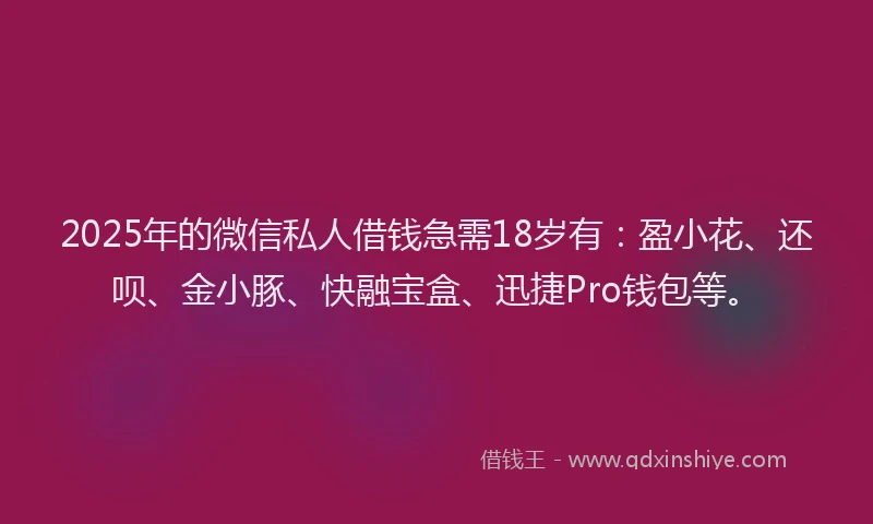 2025年的微信私人借钱急需18岁有：盈小花、还呗、金小豚、快融宝盒、迅捷Pro钱包等。