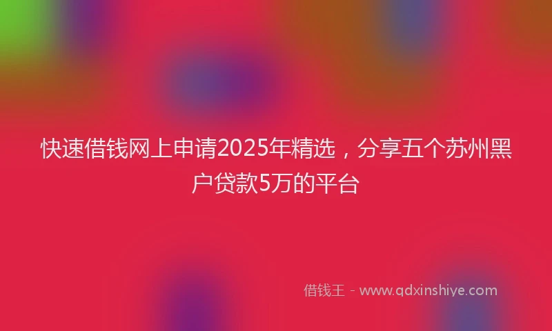 快速借钱网上申请2025年精选，分享五个苏州黑户贷款5万的平台