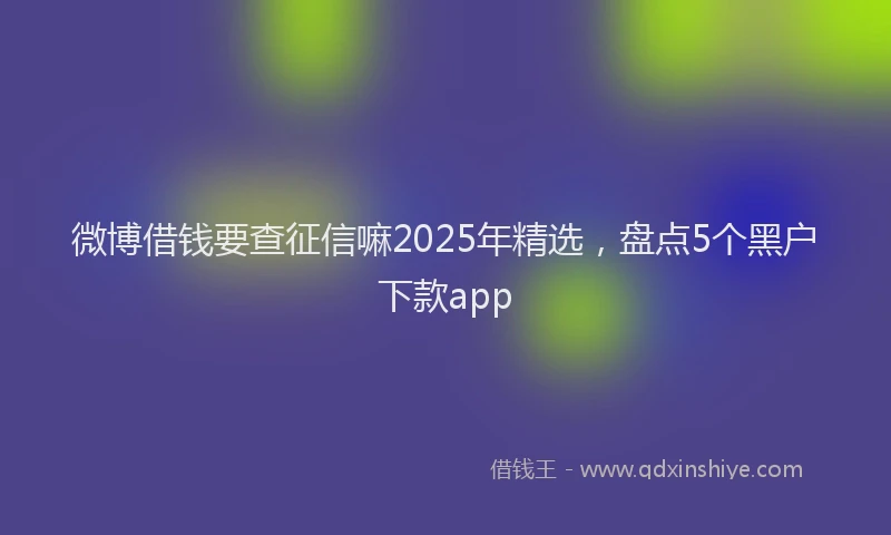 微博借钱要查征信嘛2025年精选，盘点5个黑户下款app