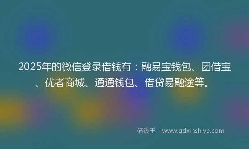 2025年的微信登录借钱有：融易宝钱包、团借宝、优者商城、通通钱包、借贷易融途等。