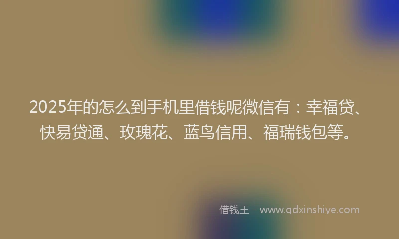 2025年的怎么到手机里借钱呢微信有：幸福贷、快易贷通、玫瑰花、蓝鸟信用、福瑞钱包等。