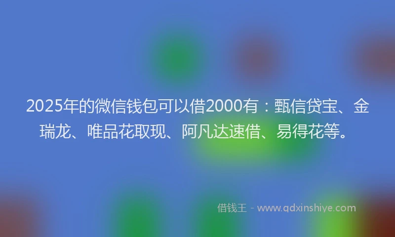 2025年的微信钱包可以借2000有：甄信贷宝、金瑞龙、唯品花取现、阿凡达速借、易得花等。