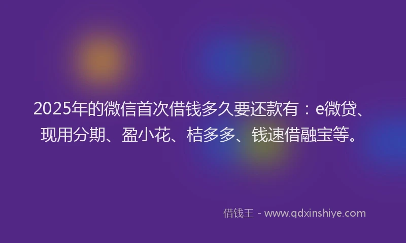 2025年的微信首次借钱多久要还款有：e微贷、现用分期、盈小花、桔多多、钱速借融宝等。