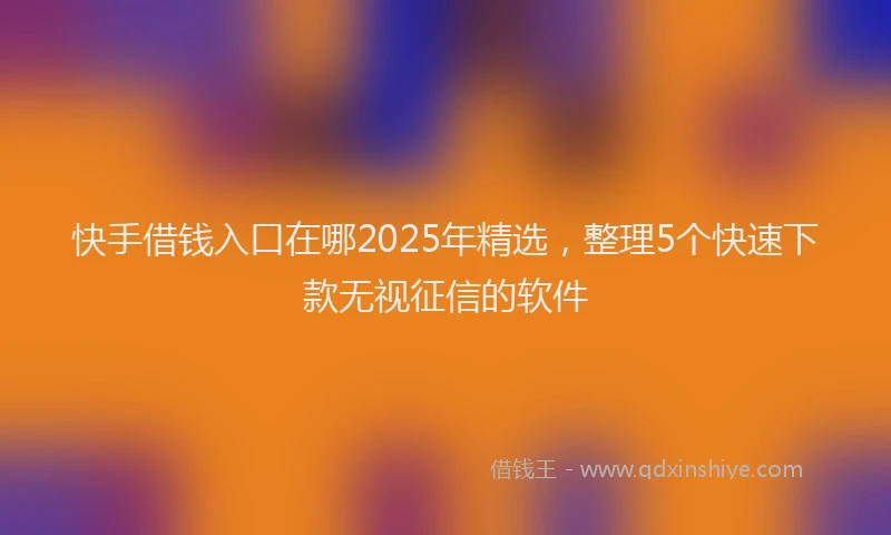 快手借钱入口在哪2025年精选，整理5个快速下款无视征信的软件