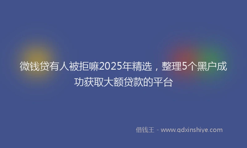 微钱贷有人被拒嘛2025年精选，整理5个黑户成功获取大额贷款的平台