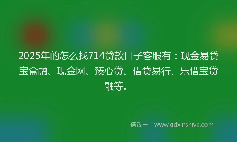 2025年的怎么找714贷款口子客服有：现金易贷宝盒融、现金网、臻心贷、借贷易行、乐借宝贷融等。