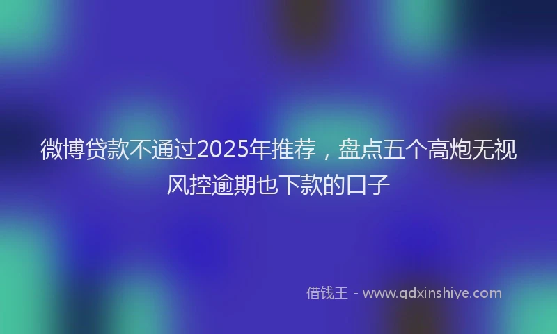 微博贷款不通过2025年推荐，盘点五个高炮无视风控逾期也下款的口子